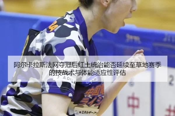 阿尔卡拉斯法网夺冠后红土统治能否延续至草地赛季的技战术与体能适应性评估