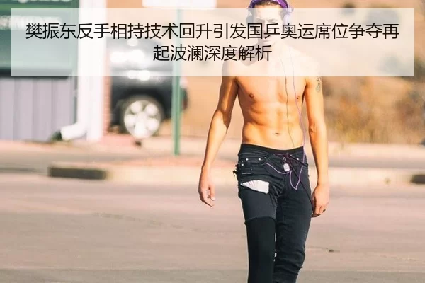 樊振东反手相持技术回升引发国乒奥运席位争夺再起波澜深度解析
