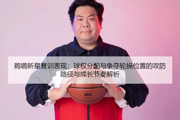 鹈鹕新星夏训表现：球权分配与争夺轮换位置的攻防路径与成长节奏解析